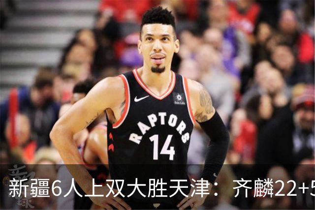 新疆6人上双大胜天津：齐麟22+5+4辛普森19+7+9 杨20分